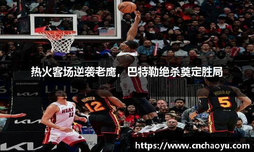热火客场逆袭老鹰，巴特勒绝杀奠定胜局